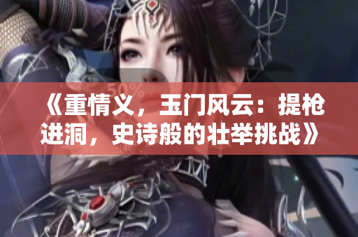 《重情義，玉門風云：提槍進洞，史詩般的壯舉挑戰》