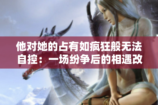 他對她的占有如瘋狂般無法自控：一場紛爭后的相遇改變了命運