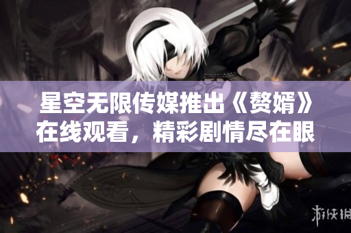 星空無限傳媒推出《贅婿》在線觀看，精彩劇情盡在眼前