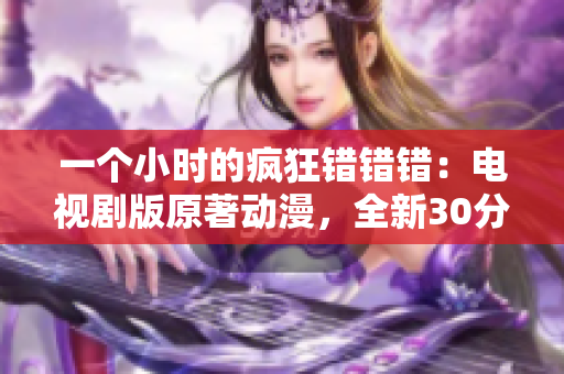 一個小時的瘋狂錯錯錯：電視劇版原著動漫，全新30分鐘精彩再現！