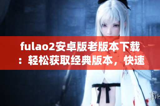 fulao2安卓版老版本下載：輕松獲取經典版本，快速安裝操作簡便(1)