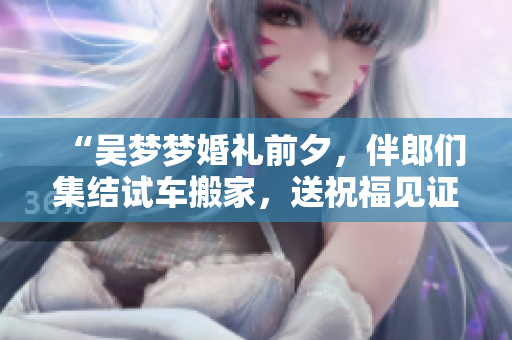 “吳夢夢婚禮前夕，伴郎們集結試車搬家，送祝福見證愛情”
