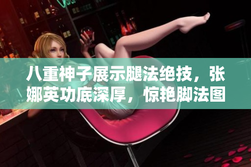 八重神子展示腿法絕技，張娜英功底深厚，驚艷腳法圖片揭秘