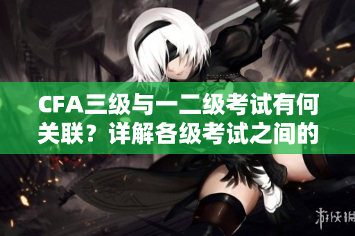 CFA三級與一二級考試有何關聯？詳解各級考試之間的重要關系