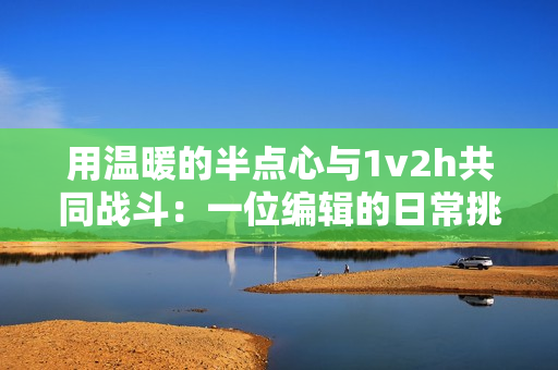 用溫暖的半點(diǎn)心與1v2h共同戰(zhàn)斗：一位編輯的日常挑戰(zhàn)。