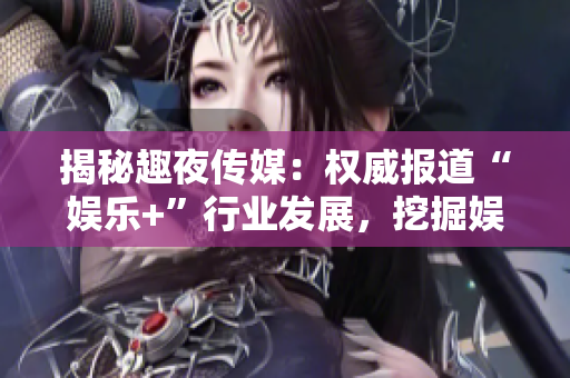 揭秘趣夜傳媒：權威報道“娛樂+”行業發展，挖掘娛樂資本背后故事