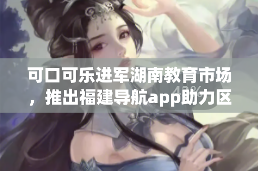 可口可樂進軍湖南教育市場，推出福建導航app助力區域教育發展(1)