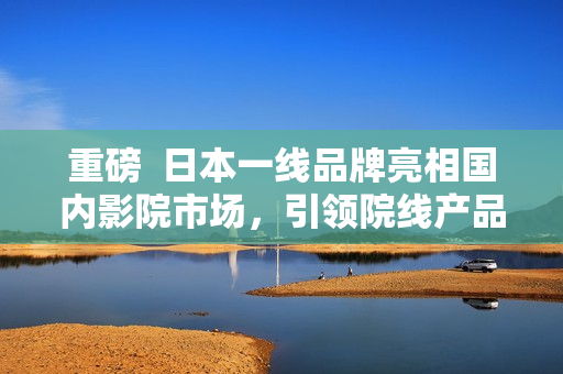 重磅  日本一線品牌亮相國內影院市場，引領院線產品高端消費潮流