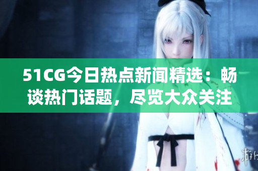 51CG今日熱點新聞精選：暢談熱門話題，盡覽大眾關注焦點(1)