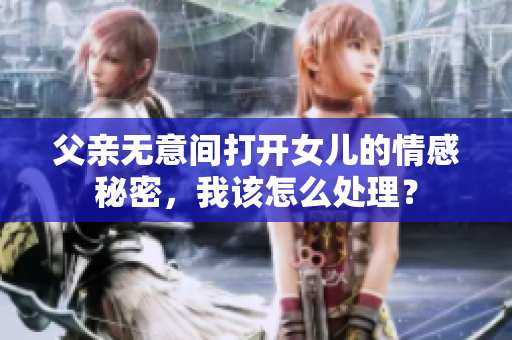 父親無意間打開女兒的情感秘密，我該怎么處理？