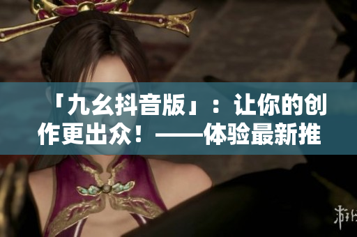 「九幺抖音版」：讓你的創作更出眾！——體驗最新推出的社交平臺