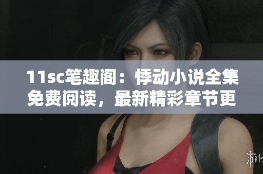 11sc筆趣閣：悸動小說全集免費閱讀，最新精彩章節更新速度快