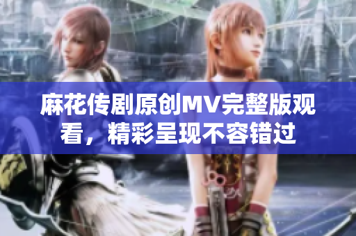 麻花傳劇原創MV完整版觀看，精彩呈現不容錯過