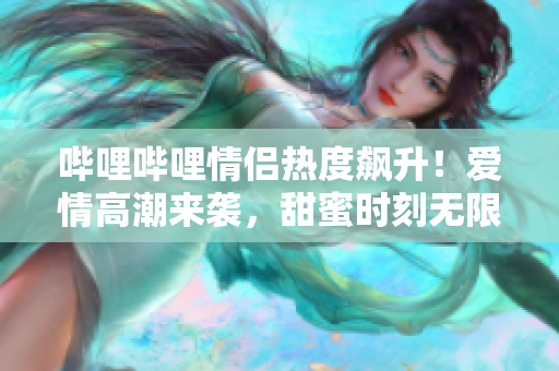 嗶哩嗶哩情侶熱度飆升！愛情高潮來襲，甜蜜時刻無限吸睛