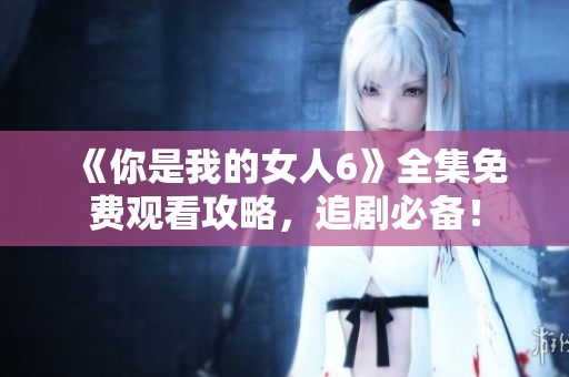 《你是我的女人6》全集免費觀看攻略，追劇必備！