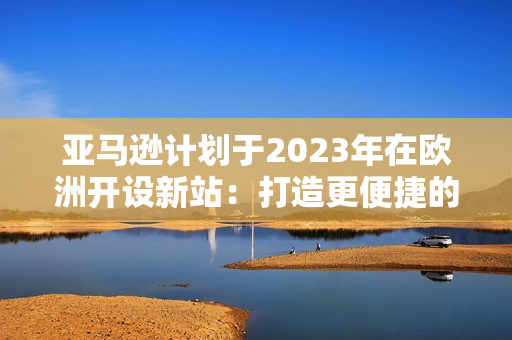 亞馬遜計劃于2023年在歐洲開設(shè)新站：打造更便捷的網(wǎng)購環(huán)境