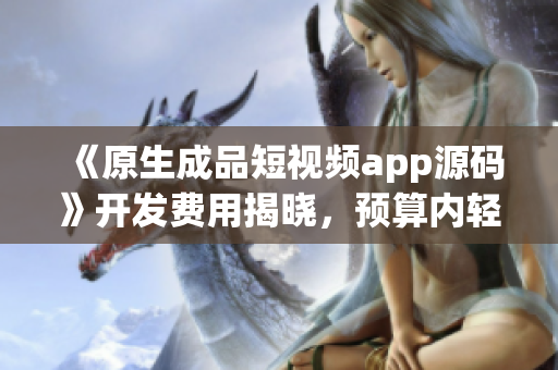 《原生成品短視頻app源碼》開發費用揭曉，預算內輕松獲取！