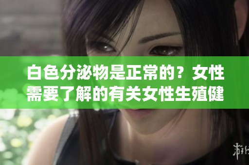 白色分泌物是正常的？女性需要了解的有關女性生殖健康問題(1)