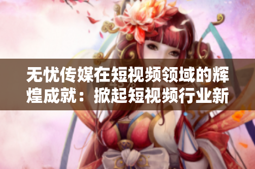無憂傳媒在短視頻領域的輝煌成就：掀起短視頻行業新風潮
