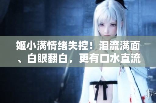 姬小滿情緒失控！淚流滿面、白眼翻白，更有口水直流現場！