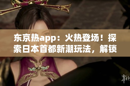 東京熱app：火熱登場！探索日本首都新潮玩法，解鎖精彩旅游指南