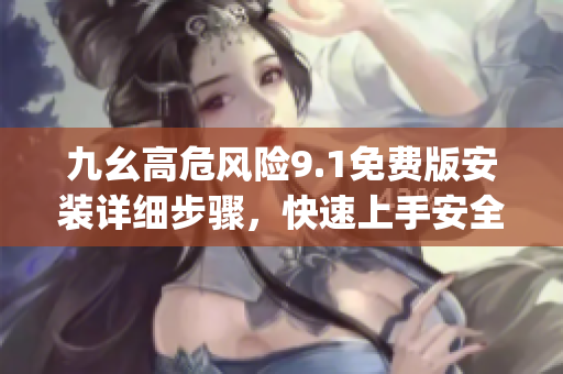 九幺高危風險9.1免費版安裝詳細步驟，快速上手安全使用指南(1)