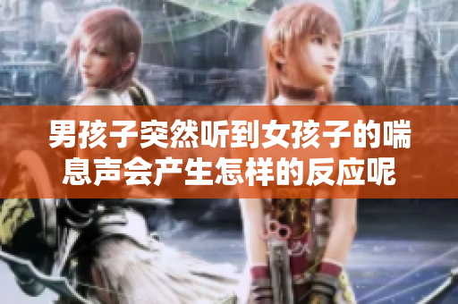 男孩子突然聽到女孩子的喘息聲會產(chǎn)生怎樣的反應(yīng)呢