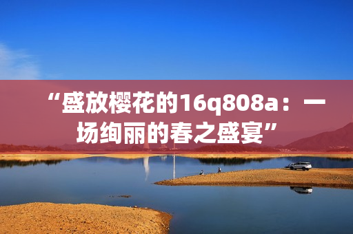 “盛放櫻花的16q808a：一場絢麗的春之盛宴”