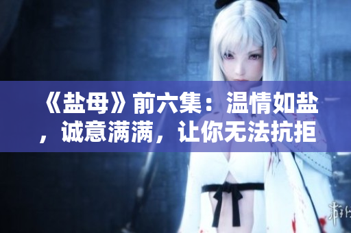 《鹽母》前六集：溫情如鹽，誠意滿滿，讓你無法抗拒的優(yōu)質(zhì)劇集