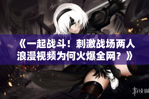《一起戰(zhàn)斗！刺激戰(zhàn)場兩人浪漫視頻為何火爆全網(wǎng)？》