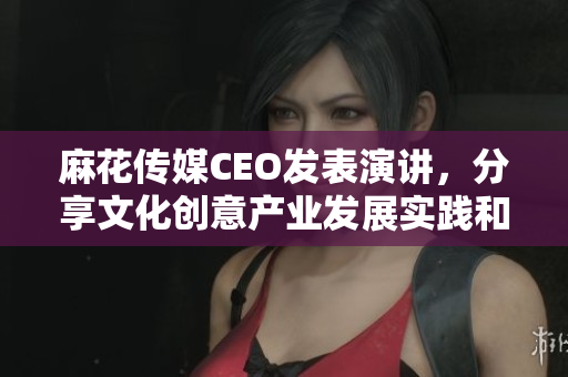 麻花傳媒CEO發(fā)表演講，分享文化創(chuàng)意產(chǎn)業(yè)發(fā)展實(shí)踐和經(jīng)驗(yàn)！