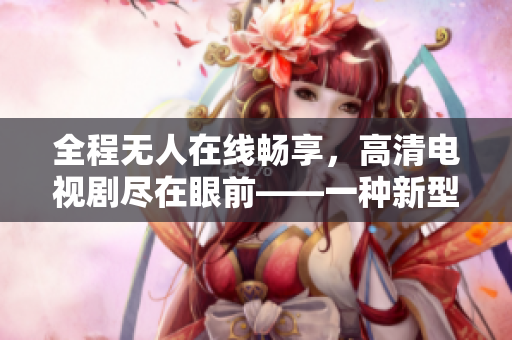 全程無人在線暢享，高清電視劇盡在眼前——一種新型體驗(yàn)方式