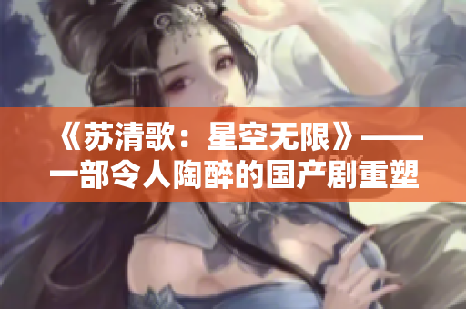《蘇清歌：星空無限》——一部令人陶醉的國產(chǎn)劇重塑太空的浩瀚！