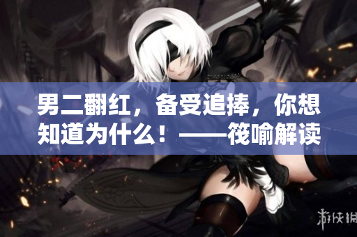 男二翻紅，備受追捧，你想知道為什么！——筏喻解讀男二的爆炒奧秘！
