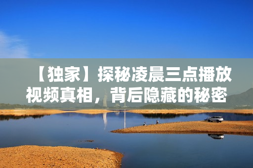 【獨家】探秘凌晨三點播放視頻真相，背后隱藏的秘密令人震撼！附原視頻截圖。