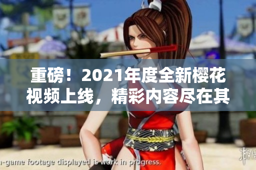 重磅！2021年度全新櫻花視頻上線，精彩內容盡在其中。