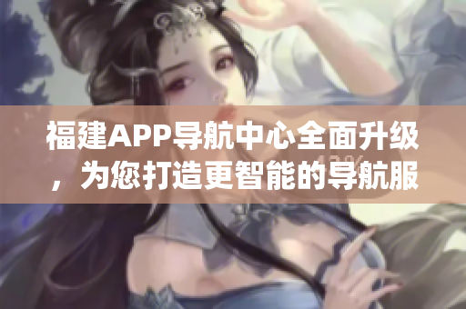 福建APP導航中心全面升級，為您打造更智能的導航服務(1)
