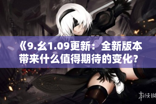 《9.幺1.09更新：全新版本帶來什么值得期待的變化？》