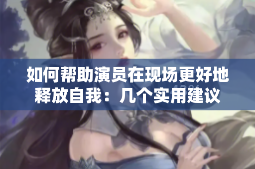 如何幫助演員在現場更好地釋放自我：幾個實用建議