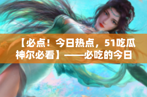 【必點(diǎn)！今日熱點(diǎn)，51吃瓜神爾必看】——必吃的今日重磅推薦