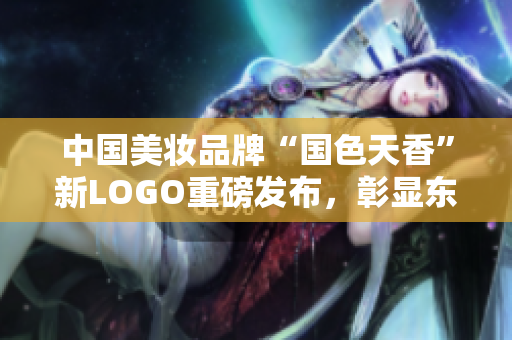 中國美妝品牌“國色天香”新LOGO重磅發布，彰顯東方美學內涵