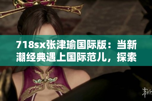 718sx張津瑜國際版：當新潮經典遇上國際范兒，探索極致駕駛樂趣