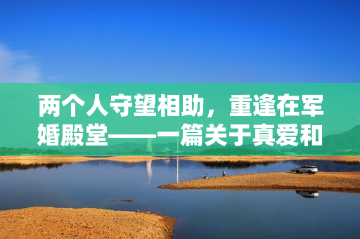 兩個人守望相助，重逢在軍婚殿堂——一篇關(guān)于真愛和勇氣的故事