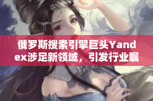 俄羅斯搜索引擎巨頭Yandex涉足新領(lǐng)域，引發(fā)行業(yè)矚目
