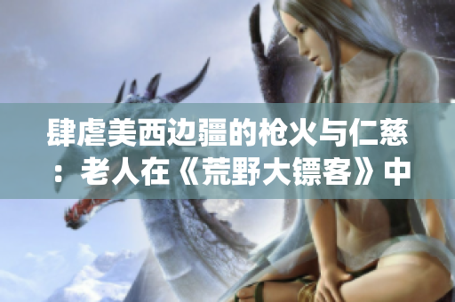 肆虐美西邊疆的槍火與仁慈：老人在《荒野大鏢客》中的故事(1)