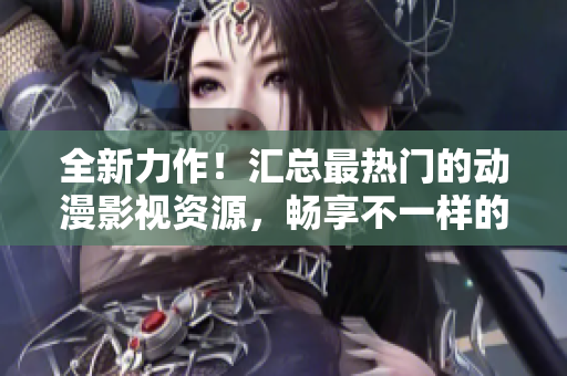 全新力作！匯總最熱門的動漫影視資源，暢享不一樣的視聽盛宴！