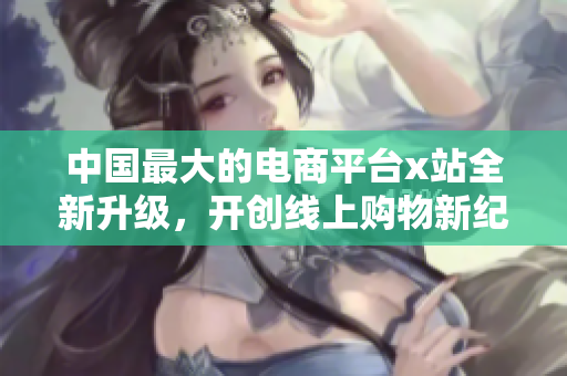 中國最大的電商平臺x站全新升級，開創線上購物新紀元