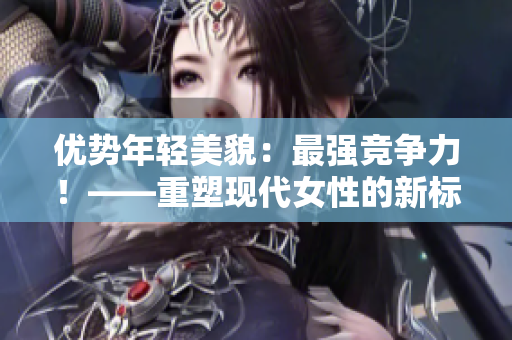 優勢年輕美貌：最強競爭力！——重塑現代女性的新標簽