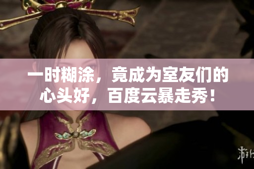 一時糊涂，竟成為室友們的心頭好，百度云暴走秀！