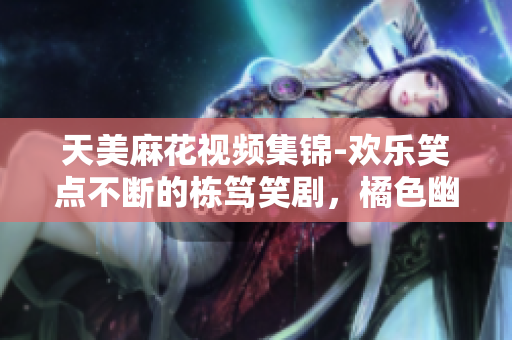天美麻花視頻集錦-歡樂笑點(diǎn)不斷的棟篤笑劇，橘色幽默帶你解壓放松
